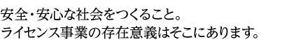 安全・安心な社会をつくること。ライセンス事業の存在意義はそこにあります。