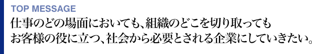 TOP MESSAGE 仕事のどの場面においても、組織のどこを切り取ってもお客様の役に立つ、社会から必要とされる企業にしていきたい。