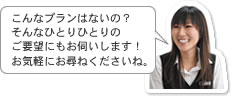 こんなプランはないの？そんなひとりひとりのご要望にもお伺いします！お気軽にお尋ねくださいね。