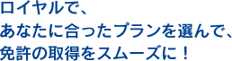 ロイヤルで、あなたに合ったプランを選んで、免許の取得をスムーズに！