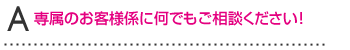 A専属のお客様係に何でもご相談ください！