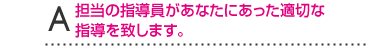 A担当の指導員があなたにあった適切な指導を致します。