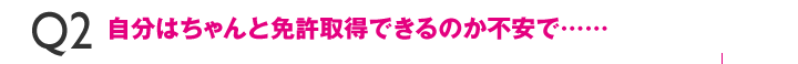 Q2自分はちゃんと免許取得できるのか不安で……