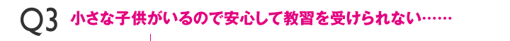 Q3小さな子供がいるので安心して教習を受けられない……