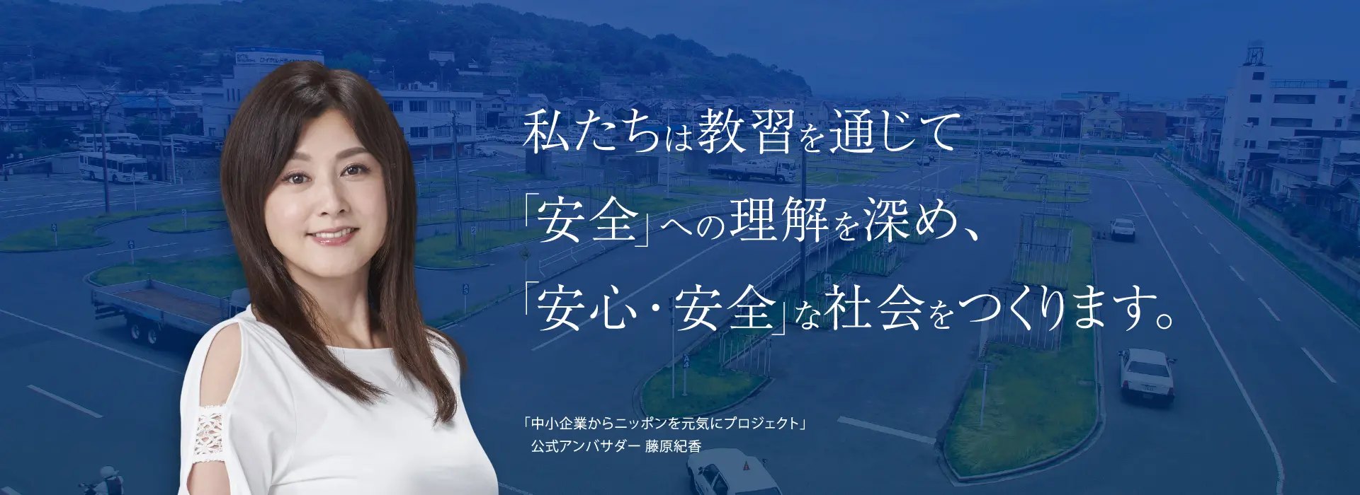 私たちは教習を通じて安全への理解を深め、安心安全な社会をつくります。「中小企業からニッポンを元気にプロジェクト」公式アンバサダー 藤原紀香