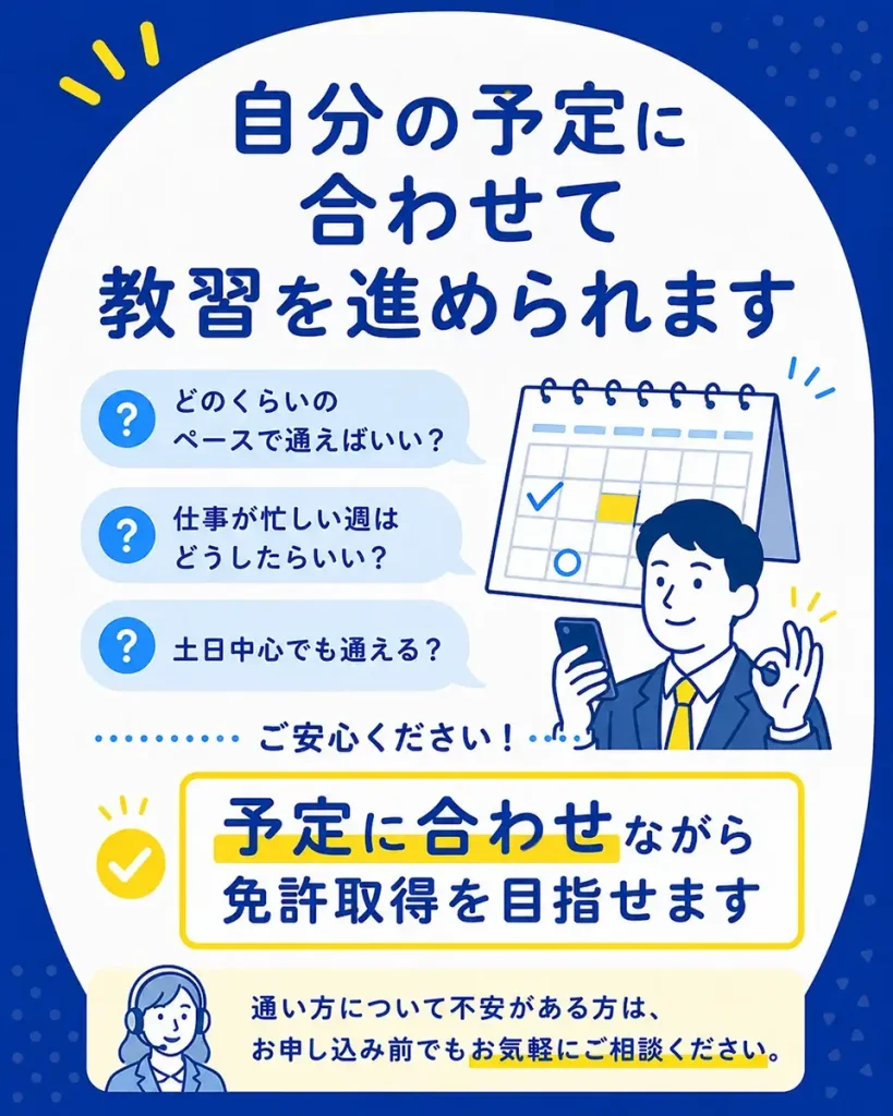 仕事や休日など自分の予定に合わせて普通車免許の教習を進められます