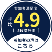 参加者満足度 平均4.9 【5段階評価】 参加者の声はこちら