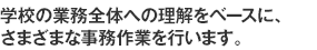 学校の業務全体への理解をベースに、さまざまな事務作業を行います。